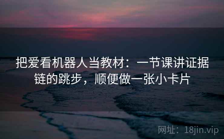 把爱看机器人当教材：一节课讲证据链的跳步，顺便做一张小卡片