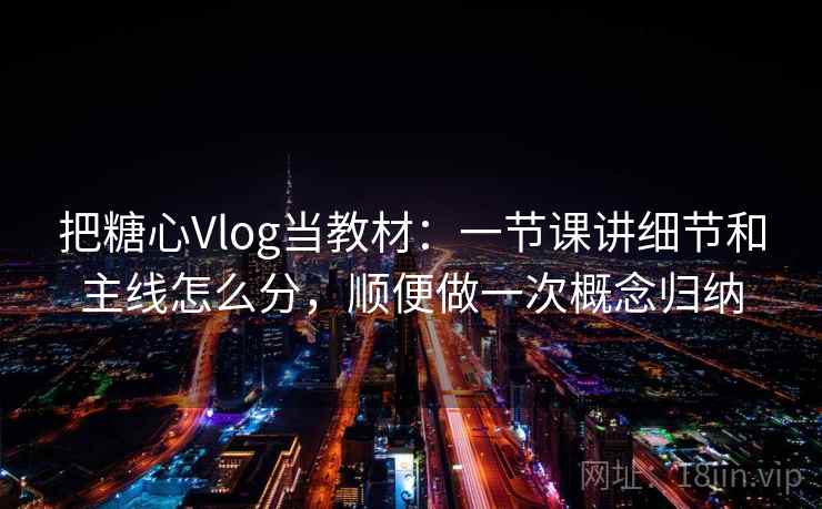 把糖心Vlog当教材：一节课讲细节和主线怎么分，顺便做一次概念归纳