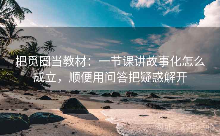 把觅圈当教材：一节课讲故事化怎么成立，顺便用问答把疑惑解开