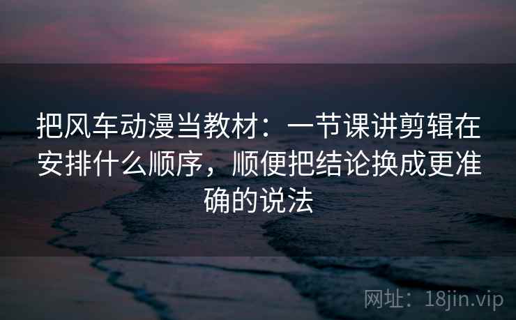 把风车动漫当教材：一节课讲剪辑在安排什么顺序，顺便把结论换成更准确的说法