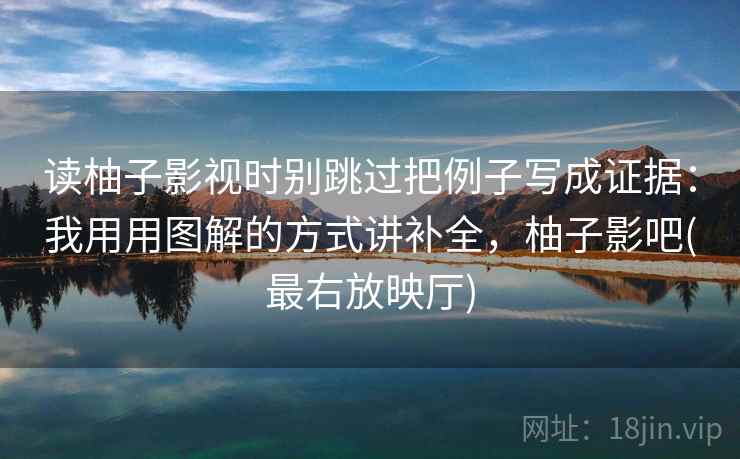 读柚子影视时别跳过把例子写成证据：我用用图解的方式讲补全，柚子影吧(最右放映厅)