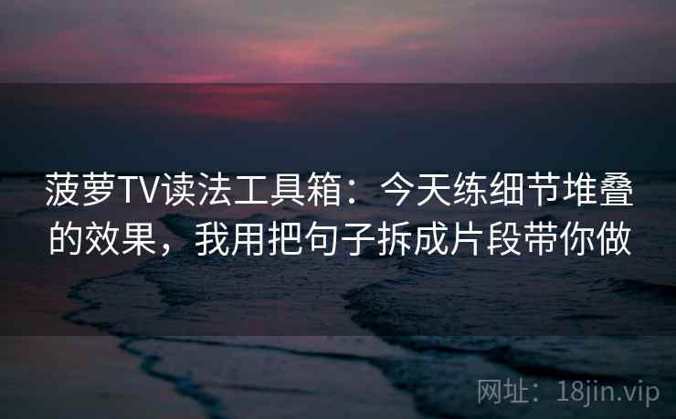 菠萝TV读法工具箱：今天练细节堆叠的效果，我用把句子拆成片段带你做