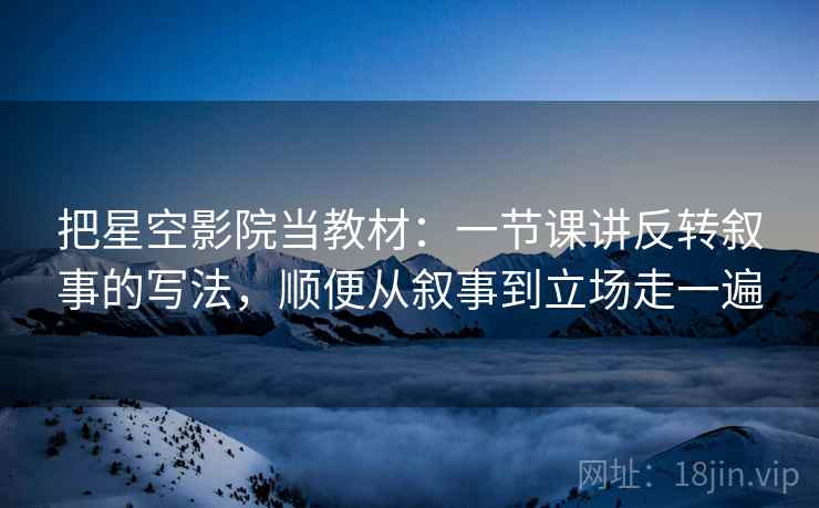 把星空影院当教材:一节课讲反转叙事的写法,顺便从叙事到立场走一遍